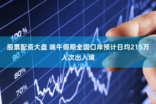股票配资大盘 端午假期全国口岸预计日均215万人次出入境