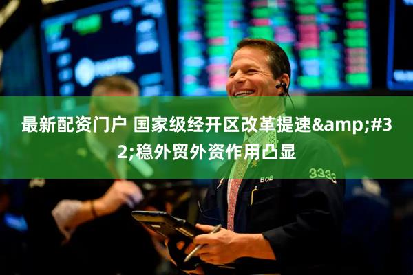 最新配资门户 国家级经开区改革提速&#32;稳外贸外资作用凸显