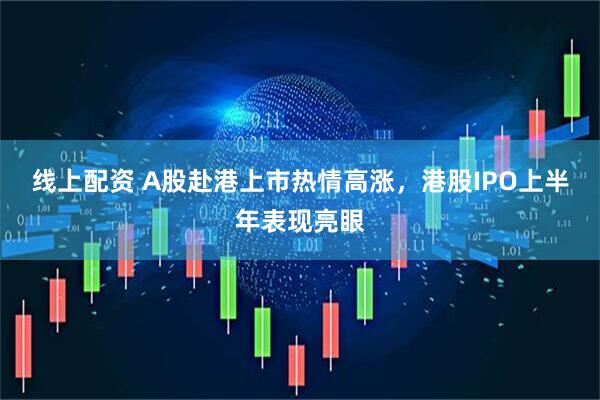 线上配资 A股赴港上市热情高涨，港股IPO上半年表现亮眼