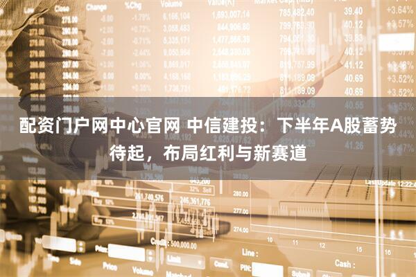 配资门户网中心官网 中信建投：下半年A股蓄势待起，布局红利与新赛道
