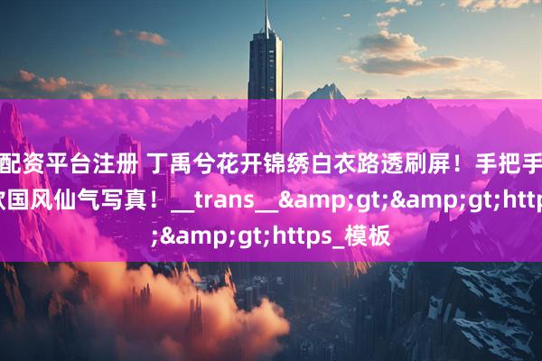 在线配资平台注册 丁禹兮花开锦绣白衣路透刷屏！手把手教你get同款国风仙气写真！__trans__&gt;&gt;https_模板