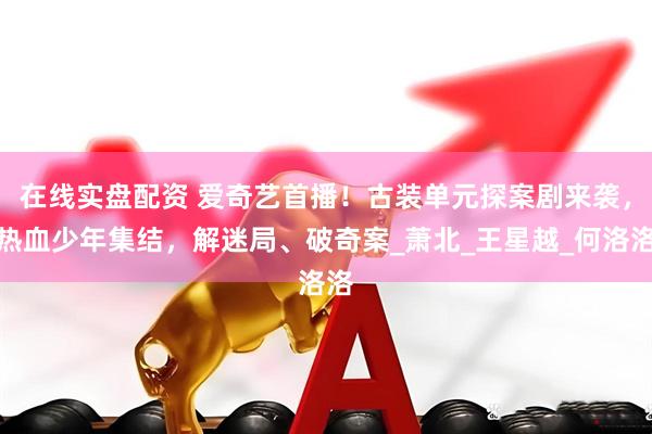 在线实盘配资 爱奇艺首播！古装单元探案剧来袭，热血少年集结，解迷局、破奇案_萧北_王星越_何洛洛