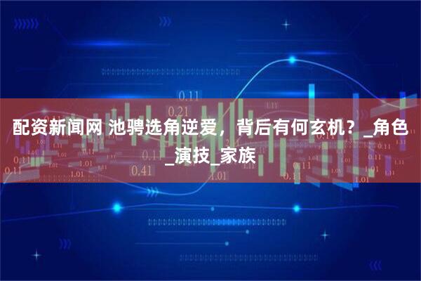 配资新闻网 池骋选角逆爱，背后有何玄机？_角色_演技_家族