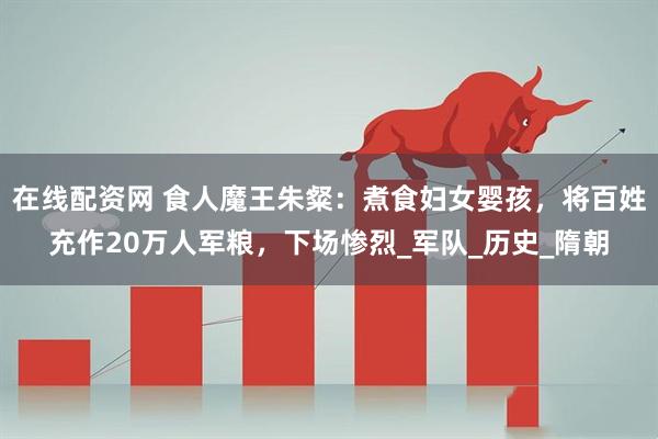 在线配资网 食人魔王朱粲：煮食妇女婴孩，将百姓充作20万人军粮，下场惨烈_军队_历史_隋朝