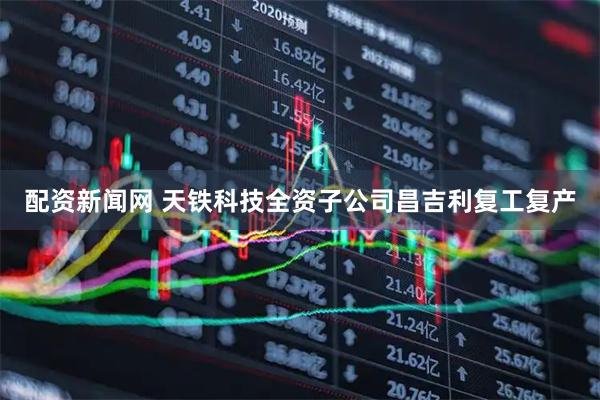 配资新闻网 天铁科技全资子公司昌吉利复工复产
