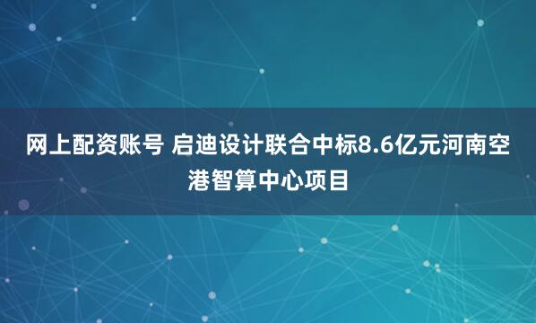 网上配资账号 启迪设计联合中标8.6亿元河南空港智算中心项目