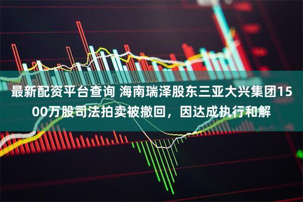 最新配资平台查询 海南瑞泽股东三亚大兴集团1500万股司法拍卖被撤回，因达成执行和解