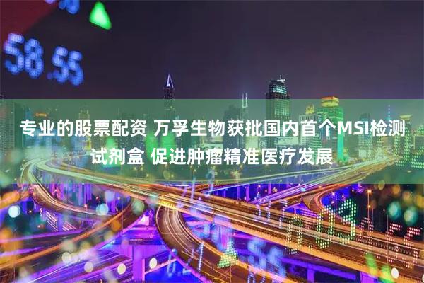 专业的股票配资 万孚生物获批国内首个MSI检测试剂盒 促进肿瘤精准医疗发展