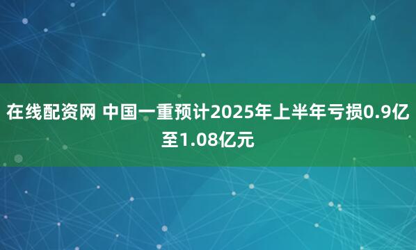 在线配资网 中国一重预计2025年上半年亏损0.9亿至1.08亿元