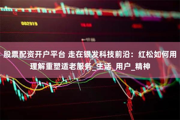 股票配资开户平台 走在银发科技前沿：红松如何用理解重塑适老服务_生活_用户_精神