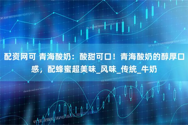 配资网可 青海酸奶：酸甜可口！青海酸奶的醇厚口感，配蜂蜜超美味_风味_传统_牛奶