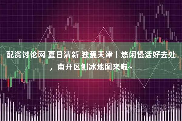 配资讨论网 夏日清新 独爱天津丨悠闲慢活好去处，南开区刨冰地图来啦~