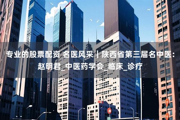 专业的股票配资 名医风采｜陕西省第三届名中医：赵明君_中医药学会_临床_诊疗