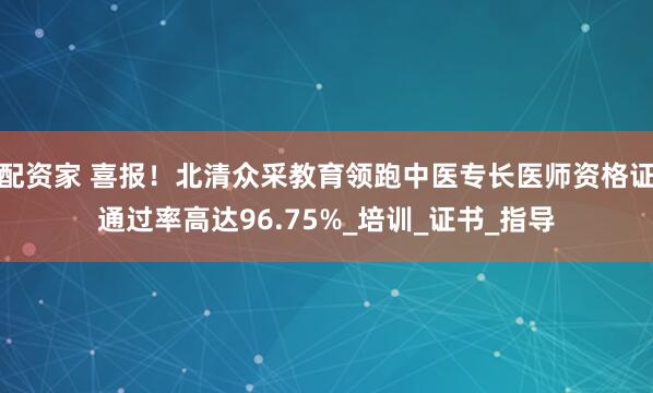 配资家 喜报！北清众采教育领跑中医专长医师资格证通过率高达96.75%_培训_证书_指导