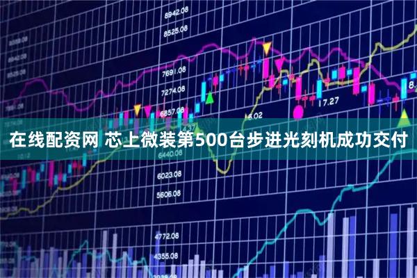 在线配资网 芯上微装第500台步进光刻机成功交付