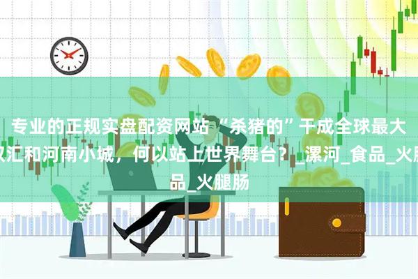 专业的正规实盘配资网站 “杀猪的”干成全球最大：双汇和河南小城，何以站上世界舞台？_漯河_食品_火腿肠
