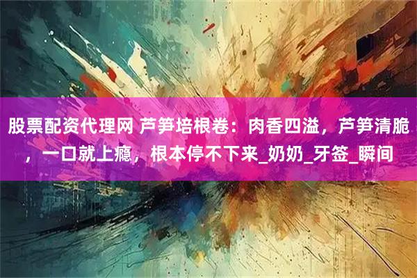 股票配资代理网 芦笋培根卷：肉香四溢，芦笋清脆，一口就上瘾，根本停不下来_奶奶_牙签_瞬间