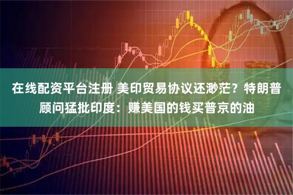 在线配资平台注册 美印贸易协议还渺茫？特朗普顾问猛批印度：赚美国的钱买普京的油