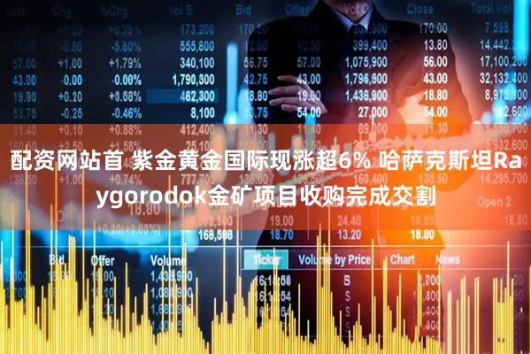 配资网站首 紫金黄金国际现涨超6% 哈萨克斯坦Raygorodok金矿项目收购完成交割