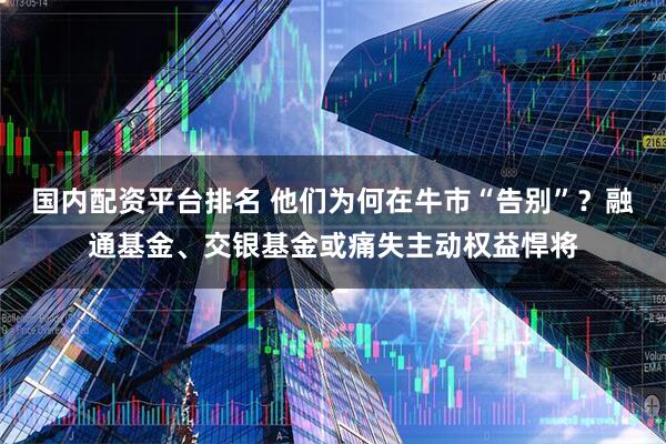 国内配资平台排名 他们为何在牛市“告别”？融通基金、交银基金或痛失主动权益悍将