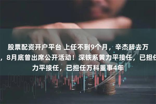 股票配资开户平台 上任不到9个月，辛杰辞去万科董事长职务，8月底曾出席公开活动！深铁系黄力平接任，已担任万科董事4年