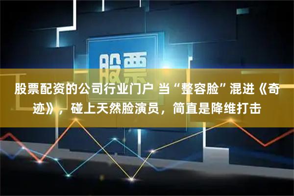 股票配资的公司行业门户 当“整容脸”混进《奇迹》，碰上天然脸演员，简直是降维打击