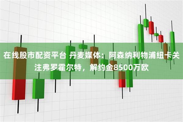 在线股市配资平台 丹麦媒体：阿森纳利物浦纽卡关注弗罗霍尔特，解约金8500万欧
