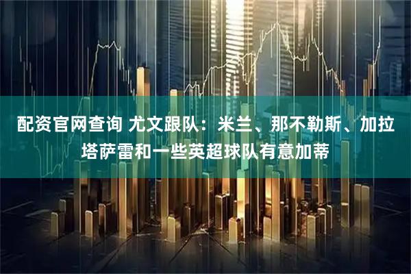 配资官网查询 尤文跟队：米兰、那不勒斯、加拉塔萨雷和一些英超球队有意加蒂