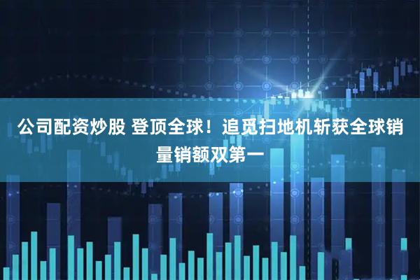 公司配资炒股 登顶全球！追觅扫地机斩获全球销量销额双第一